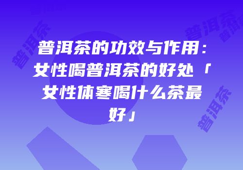 普洱茶的功效与作用：女性喝普洱茶的好处「女性体寒喝什么茶最好」