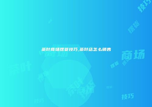 茶叶商场摆货技巧,茶叶店怎么销售