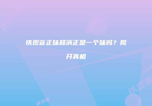 铁观音正味和消正是一个味吗？揭开真相