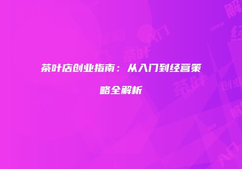 茶叶店创业指南：从入门到经营策略全解析