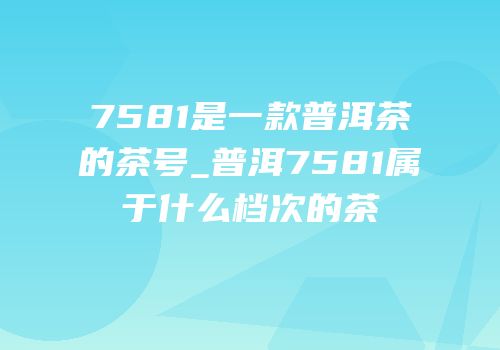 7581是一款普洱茶的茶号_普洱7581属于什么档次的茶