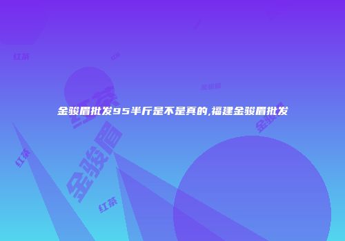 金骏眉批发95半斤是不是真的,福建金骏眉批发