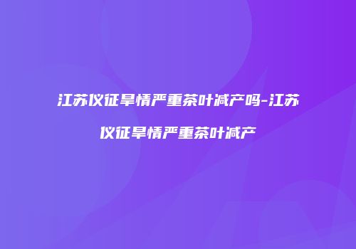 江苏仪征旱情严重茶叶减产吗-江苏仪征旱情严重茶叶减产