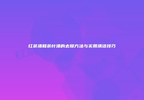红茶渍和茶叶渍的去除方法与实用清洁技巧