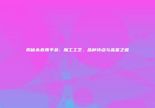 揭秘永春佛手茶：加工工艺、品种特点与品鉴之道