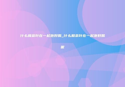 什么和茶叶在一起泡好喝_什么和茶叶在一起泡好喝呢