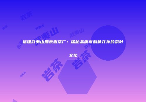 福建武夷山瑞泉岩茶厂：探秘品质与韵味并存的茶叶文化