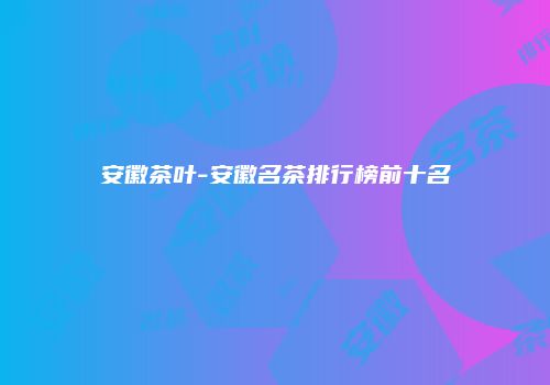 安徽茶叶-安徽名茶排行榜前十名