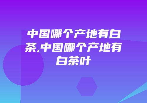中国哪个产地有白茶,中国哪个产地有白茶叶
