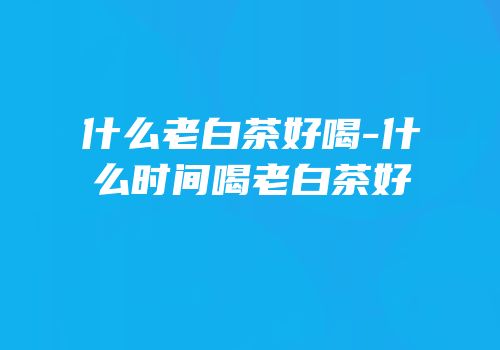 什么老白茶好喝-什么时间喝老白茶好