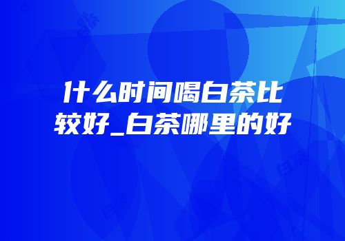 什么时间喝白茶比较好_白茶哪里的好