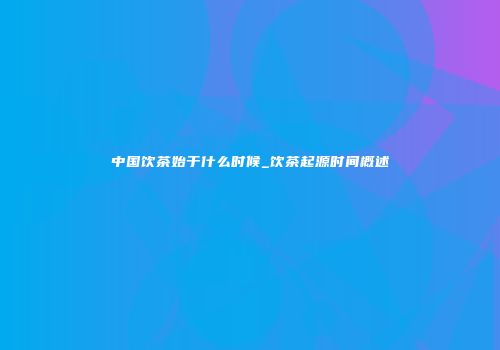 中国饮茶始于什么时候_饮茶起源时间概述