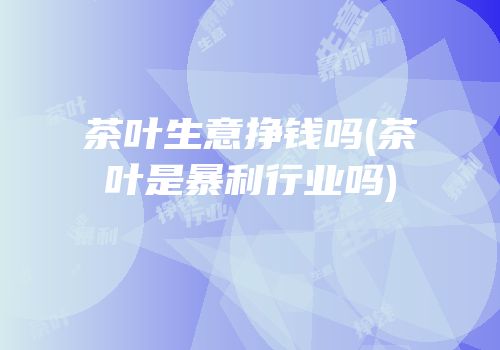 茶叶生意挣钱吗(茶叶是暴利行业吗)
