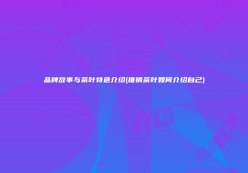 品牌故事与茶叶特色介绍(推销茶叶如何介绍自己)