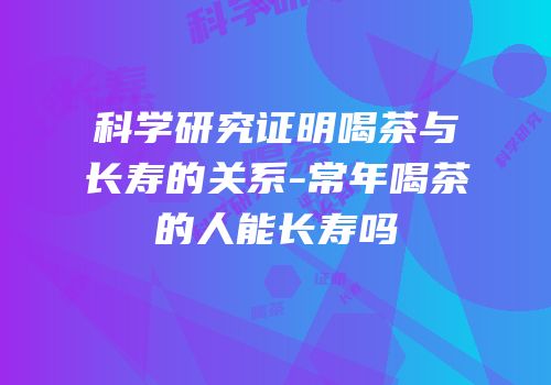 科学研究证明喝茶与长寿的关系-常年喝茶的人能长寿吗