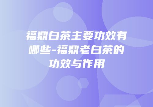 福鼎白茶主要功效有哪些-福鼎老白茶的功效与作用