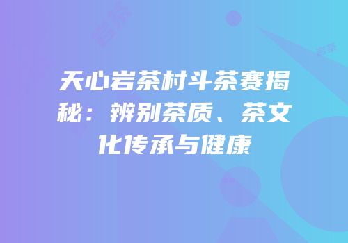 天心岩茶村斗茶赛揭秘：辨别茶质、茶文化传承与健康