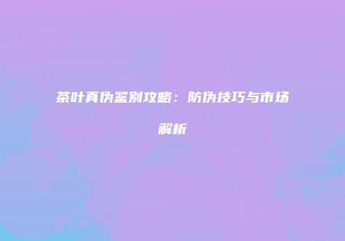 茶叶真伪鉴别攻略：防伪技巧与市场解析