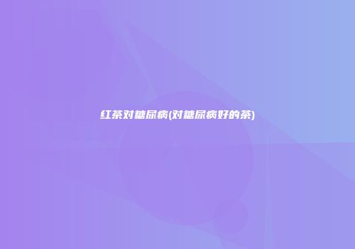 红茶对糖尿病(对糖尿病好的茶)
