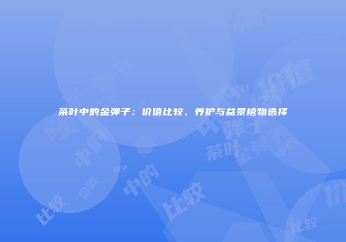 茶叶中的金弹子：价值比较、养护与盆景植物选择