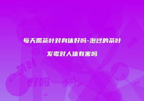每天喝茶叶对身体好吗-泡过的茶叶发霉对人体有害吗