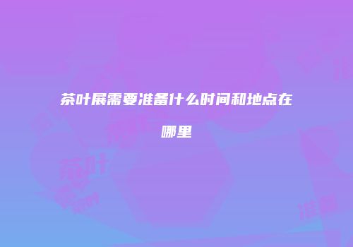 茶叶展需要准备什么时间和地点在哪里