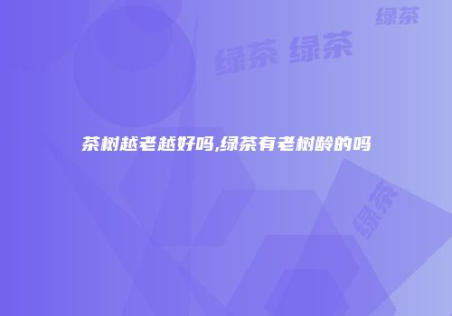 茶树越老越好吗,绿茶有老树龄的吗