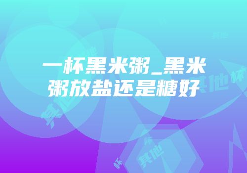 一杯黑米粥_黑米粥放盐还是糖好