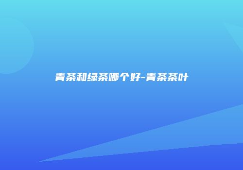 青茶和绿茶哪个好-青茶茶叶