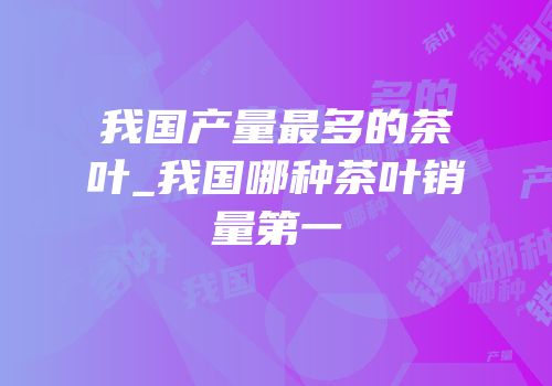我国产量最多的茶叶_我国哪种茶叶销量第一