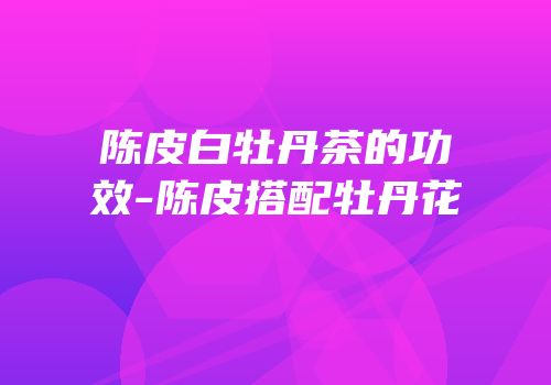 陈皮白牡丹茶的功效-陈皮搭配牡丹花