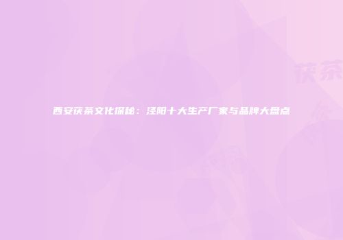 西安茯茶文化探秘：泾阳十大生产厂家与品牌大盘点