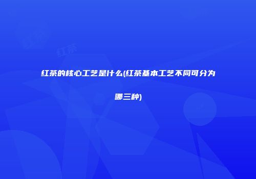 红茶的核心工艺是什么(红茶基本工艺不同可分为哪三种)