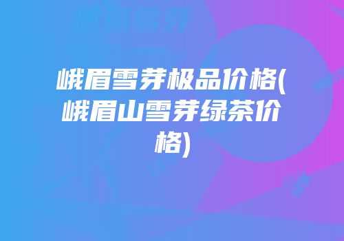 峨眉雪芽极品价格(峨眉山雪芽绿茶价格)