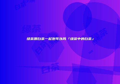 绿茶跟白茶一起泡可以吗「绿茶中的白茶」