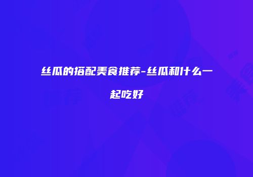 丝瓜的搭配美食推荐-丝瓜和什么一起吃好
