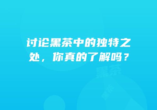 讨论黑茶中的独特之处，你真的了解吗？