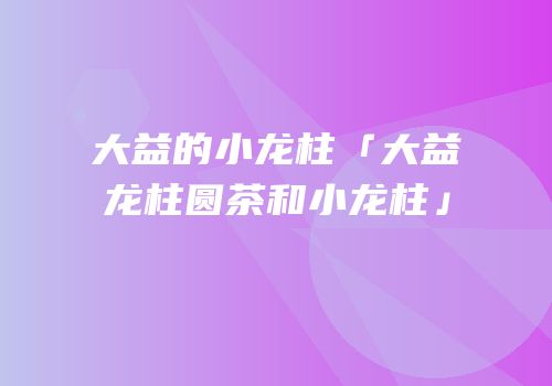 大益的小龙柱「大益龙柱圆茶和小龙柱」