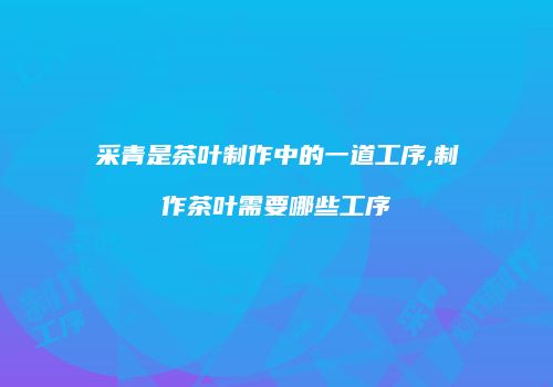 采青是茶叶制作中的一道工序,制作茶叶需要哪些工序