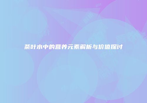 茶叶水中的营养元素解析与价值探讨