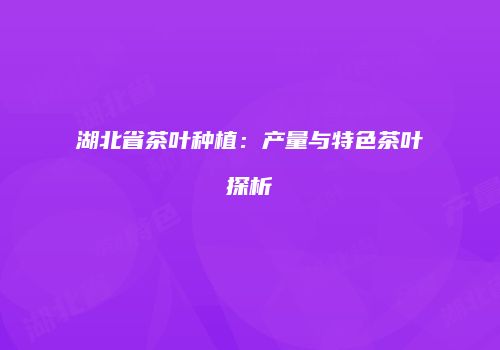 湖北省茶叶种植：产量与特色茶叶探析