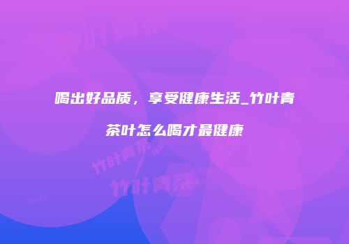 喝出好品质，享受健康生活_竹叶青茶叶怎么喝才最健康