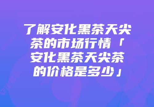 了解安化黑茶天尖茶的市场行情「安化黑茶天尖茶的价格是多少」