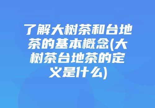 了解大树茶和台地茶的基本概念(大树茶台地茶的定义是什么)