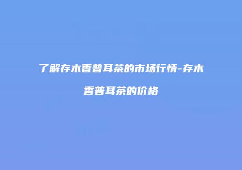 了解存木香普耳茶的市场行情-存木香普耳茶的价格