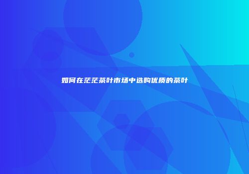 如何在茫茫茶叶市场中选购优质的茶叶