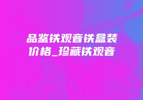 品鉴铁观音铁盒装价格_珍藏铁观音