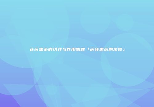 花茯黑茶的功效与作用机理「茯砖黑茶的功效」