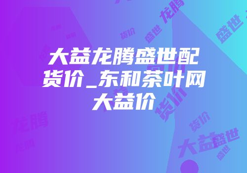 大益龙腾盛世配货价_东和茶叶网大益价