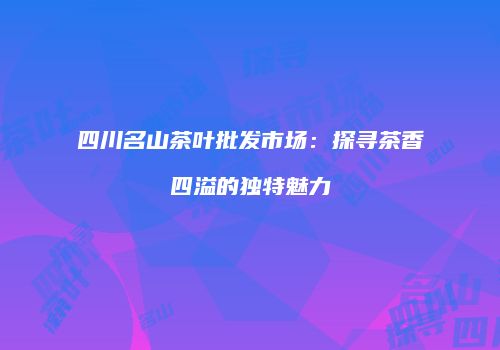 四川名山茶叶批发市场：探寻茶香四溢的独特魅力